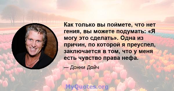 Как только вы поймете, что нет гения, вы можете подумать: «Я могу это сделать». Одна из причин, по которой я преуспел, заключается в том, что у меня есть чувство права нефа.