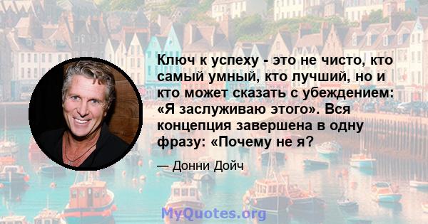 Ключ к успеху - это не чисто, кто самый умный, кто лучший, но и кто может сказать с убеждением: «Я заслуживаю этого». Вся концепция завершена в одну фразу: «Почему не я?