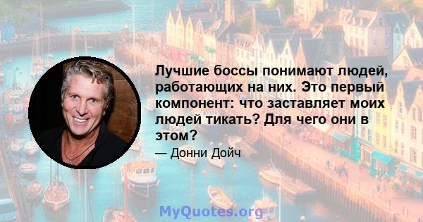 Лучшие боссы понимают людей, работающих на них. Это первый компонент: что заставляет моих людей тикать? Для чего они в этом?