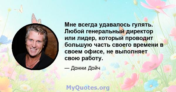 Мне всегда удавалось гулять. Любой генеральный директор или лидер, который проводит большую часть своего времени в своем офисе, не выполняет свою работу.