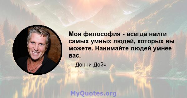 Моя философия - всегда найти самых умных людей, которых вы можете. Нанимайте людей умнее вас.