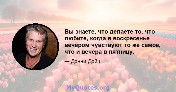 Вы знаете, что делаете то, что любите, когда в воскресенье вечером чувствуют то же самое, что и вечера в пятницу.