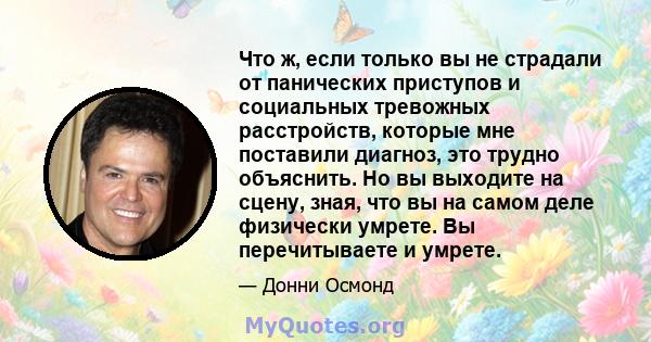 Что ж, если только вы не страдали от панических приступов и социальных тревожных расстройств, которые мне поставили диагноз, это трудно объяснить. Но вы выходите на сцену, зная, что вы на самом деле физически умрете. Вы 