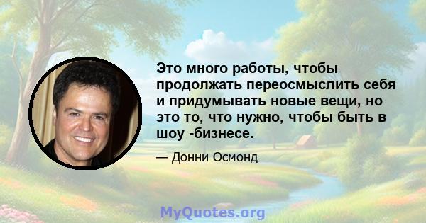 Это много работы, чтобы продолжать переосмыслить себя и придумывать новые вещи, но это то, что нужно, чтобы быть в шоу -бизнесе.