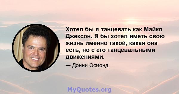 Хотел бы я танцевать как Майкл Джексон. Я бы хотел иметь свою жизнь именно такой, какая она есть, но с его танцевальными движениями.