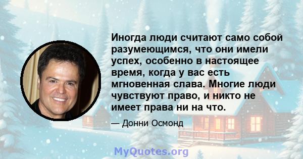 Иногда люди считают само собой разумеющимся, что они имели успех, особенно в настоящее время, когда у вас есть мгновенная слава. Многие люди чувствуют право, и никто не имеет права ни на что.