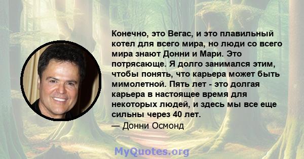 Конечно, это Вегас, и это плавильный котел для всего мира, но люди со всего мира знают Донни и Мари. Это потрясающе. Я долго занимался этим, чтобы понять, что карьера может быть мимолетной. Пять лет - это долгая карьера 