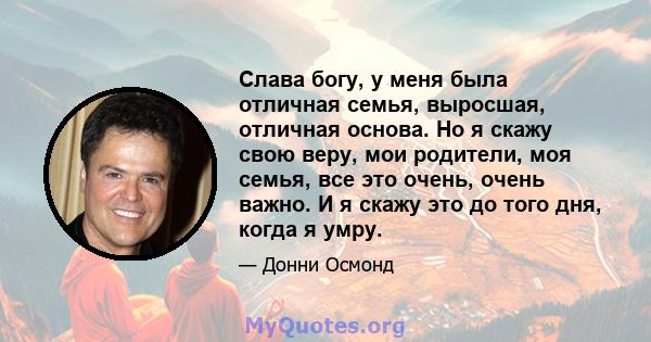 Слава богу, у меня была отличная семья, выросшая, отличная основа. Но я скажу свою веру, мои родители, моя семья, все это очень, очень важно. И я скажу это до того дня, когда я умру.