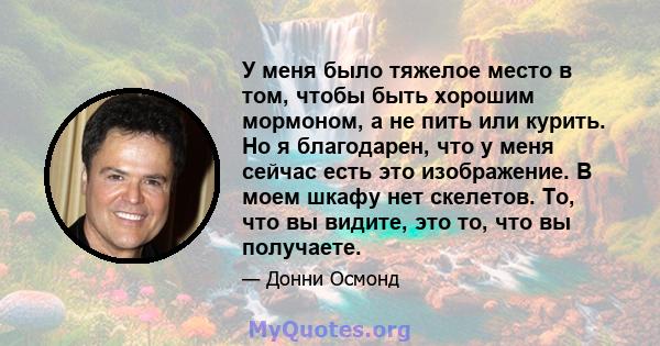 У меня было тяжелое место в том, чтобы быть хорошим мормоном, а не пить или курить. Но я благодарен, что у меня сейчас есть это изображение. В моем шкафу нет скелетов. То, что вы видите, это то, что вы получаете.