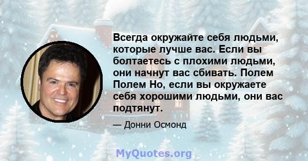 Всегда окружайте себя людьми, которые лучше вас. Если вы болтаетесь с плохими людьми, они начнут вас сбивать. Полем Полем Но, если вы окружаете себя хорошими людьми, они вас подтянут.