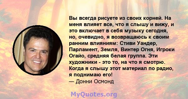 Вы всегда рисуете из своих корней. На меня влияет все, что я слышу и вижу, и это включает в себя музыку сегодня, но, очевидно, я возвращаюсь к своим ранним влияниям: Стиви Уандер, Парламент, Земля, Винтер Огня, Игроки