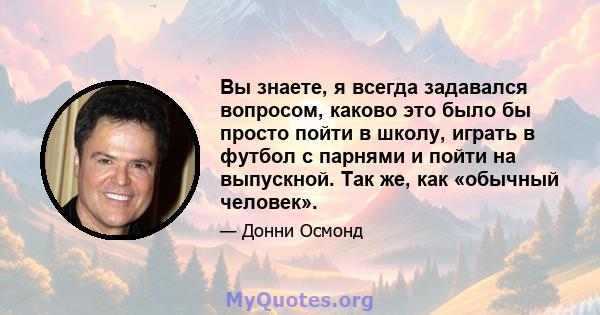 Вы знаете, я всегда задавался вопросом, каково это было бы просто пойти в школу, играть в футбол с парнями и пойти на выпускной. Так же, как «обычный человек».