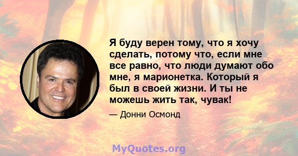 Я буду верен тому, что я хочу сделать, потому что, если мне все равно, что люди думают обо мне, я марионетка. Который я был в своей жизни. И ты не можешь жить так, чувак!