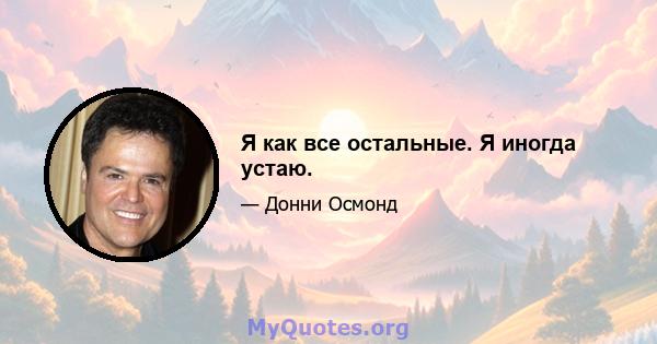 Я как все остальные. Я иногда устаю.