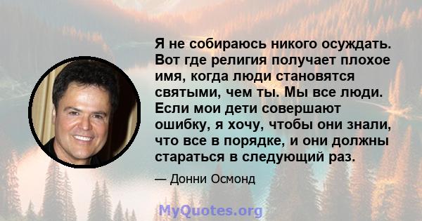 Я не собираюсь никого осуждать. Вот где религия получает плохое имя, когда люди становятся святыми, чем ты. Мы все люди. Если мои дети совершают ошибку, я хочу, чтобы они знали, что все в порядке, и они должны стараться 