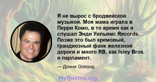 Я не вырос с бродвейской музыкой. Моя мама играла в Перри Комо, в то время как я слушал Энди Уильямс Records. Позже это был кремовый, грандиозный фанк железной дороги и много RB, как Isley Bros. и парламент.