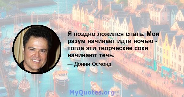 Я поздно ложился спать. Мой разум начинает идти ночью - тогда эти творческие соки начинают течь.