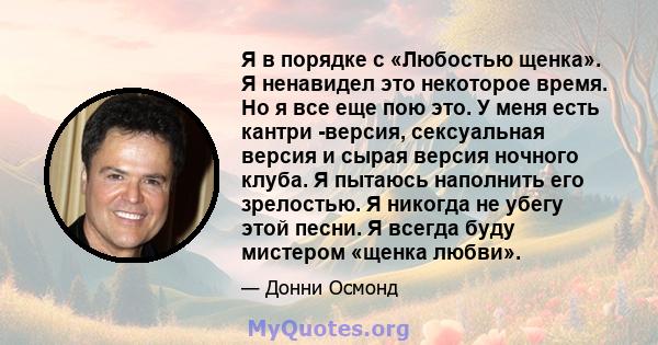 Я в порядке с «Любостью щенка». Я ненавидел это некоторое время. Но я все еще пою это. У меня есть кантри -версия, сексуальная версия и сырая версия ночного клуба. Я пытаюсь наполнить его зрелостью. Я никогда не убегу