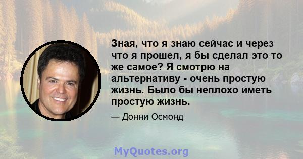 Зная, что я знаю сейчас и через что я прошел, я бы сделал это то же самое? Я смотрю на альтернативу - очень простую жизнь. Было бы неплохо иметь простую жизнь.