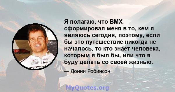 Я полагаю, что BMX сформировал меня в то, кем я являюсь сегодня, поэтому, если бы это путешествие никогда не началось, то кто знает человека, которым я был бы, или что я буду делать со своей жизнью.