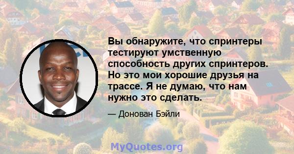 Вы обнаружите, что спринтеры тестируют умственную способность других спринтеров. Но это мои хорошие друзья на трассе. Я не думаю, что нам нужно это сделать.