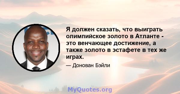 Я должен сказать, что выиграть олимпийское золото в Атланте - это венчающее достижение, а также золото в эстафете в тех же играх.