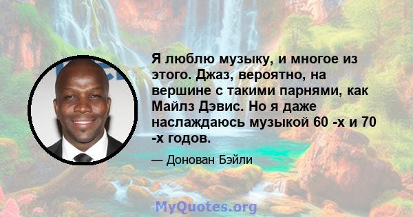 Я люблю музыку, и многое из этого. Джаз, вероятно, на вершине с такими парнями, как Майлз Дэвис. Но я даже наслаждаюсь музыкой 60 -х и 70 -х годов.