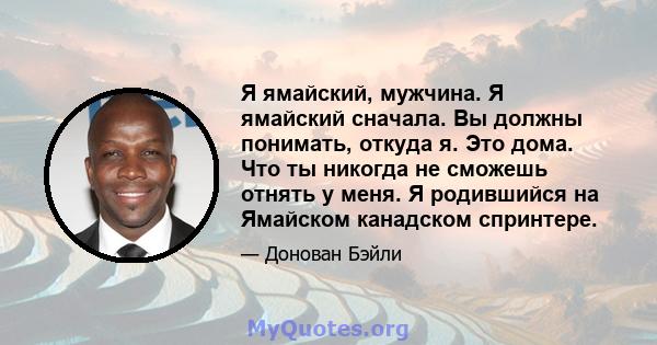 Я ямайский, мужчина. Я ямайский сначала. Вы должны понимать, откуда я. Это дома. Что ты никогда не сможешь отнять у меня. Я родившийся на Ямайском канадском спринтере.