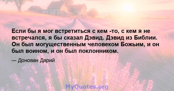 Если бы я мог встретиться с кем -то, с кем я не встречался, я бы сказал Дэвид. Дэвид из Библии. Он был могущественным человеком Божьим, и он был воином, и он был поклонником.