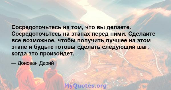 Сосредоточьтесь на том, что вы делаете. Сосредоточьтесь на этапах перед ними. Сделайте все возможное, чтобы получить лучшее на этом этапе и будьте готовы сделать следующий шаг, когда это произойдет.