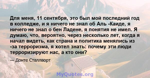 Для меня, 11 сентября, это был мой последний год в колледже, и я ничего не знал об Аль -Каиде, я ничего не знал о бен Ладене, я понятия не имел. Я думаю, что, вероятно, через несколько лет, когда я начал видеть, как