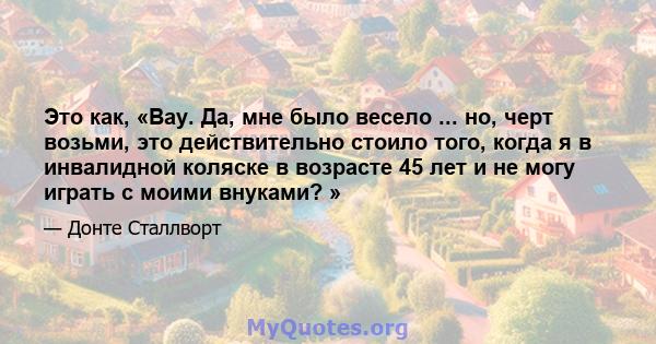 Это как, «Вау. Да, мне было весело ... но, черт возьми, это действительно стоило того, когда я в инвалидной коляске в возрасте 45 лет и не могу играть с моими внуками? »