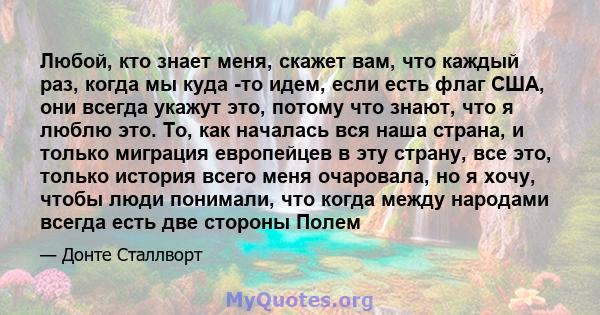 Любой, кто знает меня, скажет вам, что каждый раз, когда мы куда -то идем, если есть флаг США, они всегда укажут это, потому что знают, что я люблю это. То, как началась вся наша страна, и только миграция европейцев в