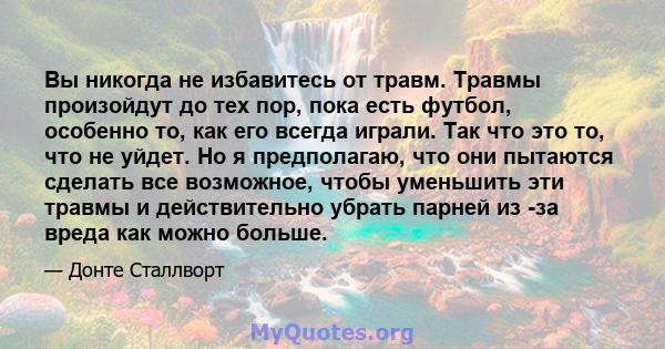 Вы никогда не избавитесь от травм. Травмы произойдут до тех пор, пока есть футбол, особенно то, как его всегда играли. Так что это то, что не уйдет. Но я предполагаю, что они пытаются сделать все возможное, чтобы