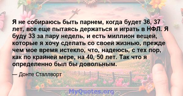 Я не собираюсь быть парнем, когда будет 36, 37 лет, все еще пытаясь держаться и играть в НФЛ. Я буду 33 за пару недель, и есть миллион вещей, которые я хочу сделать со своей жизнью, прежде чем мое время истекло, что,