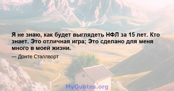 Я не знаю, как будет выглядеть НФЛ за 15 лет. Кто знает. Это отличная игра; Это сделано для меня много в моей жизни.