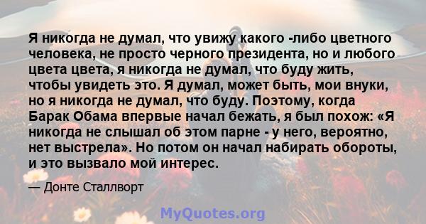 Я никогда не думал, что увижу какого -либо цветного человека, не просто черного президента, но и любого цвета цвета, я никогда не думал, что буду жить, чтобы увидеть это. Я думал, может быть, мои внуки, но я никогда не