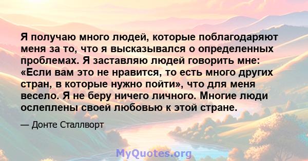 Я получаю много людей, которые поблагодаряют меня за то, что я высказывался о определенных проблемах. Я заставляю людей говорить мне: «Если вам это не нравится, то есть много других стран, в которые нужно пойти», что