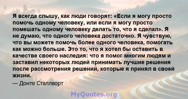 Я всегда слышу, как люди говорят: «Если я могу просто помочь одному человеку, или если я могу просто помешать одному человеку делать то, что я сделал». Я не думаю, что одного человека достаточно. Я чувствую, что вы