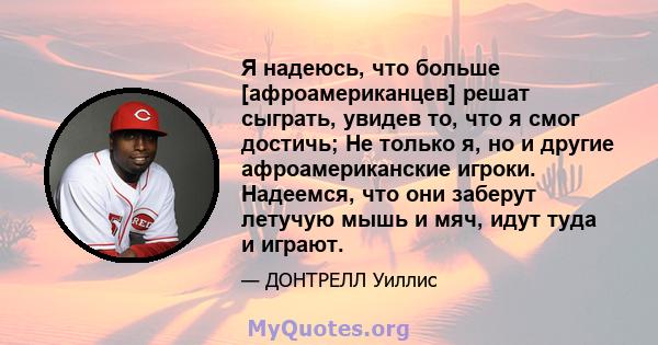 Я надеюсь, что больше [афроамериканцев] решат сыграть, увидев то, что я смог достичь; Не только я, но и другие афроамериканские игроки. Надеемся, что они заберут летучую мышь и мяч, идут туда и играют.