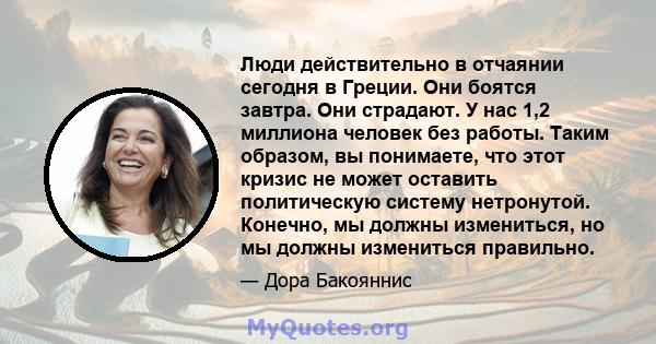 Люди действительно в отчаянии сегодня в Греции. Они боятся завтра. Они страдают. У нас 1,2 миллиона человек без работы. Таким образом, вы понимаете, что этот кризис не может оставить политическую систему нетронутой.