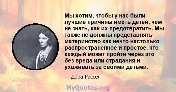 Мы хотим, чтобы у нас были лучшие причины иметь детей, чем не знать, как их предотвратить. Мы также не должны представлять материнство как нечто настолько распространенное и простое, что каждый может пройти через это