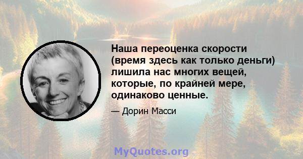 Наша переоценка скорости (время здесь как только деньги) лишила нас многих вещей, которые, по крайней мере, одинаково ценные.