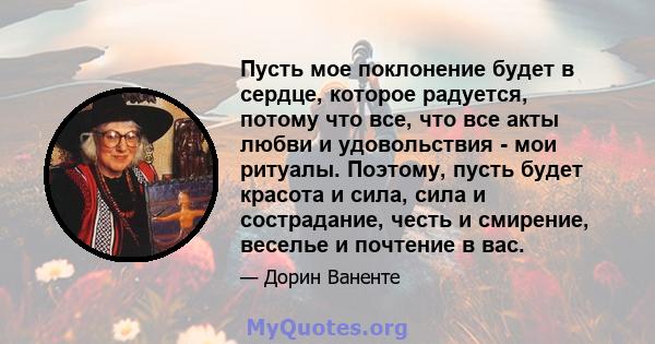 Пусть мое поклонение будет в сердце, которое радуется, потому что все, что все акты любви и удовольствия - мои ритуалы. Поэтому, пусть будет красота и сила, сила и сострадание, честь и смирение, веселье и почтение в вас.