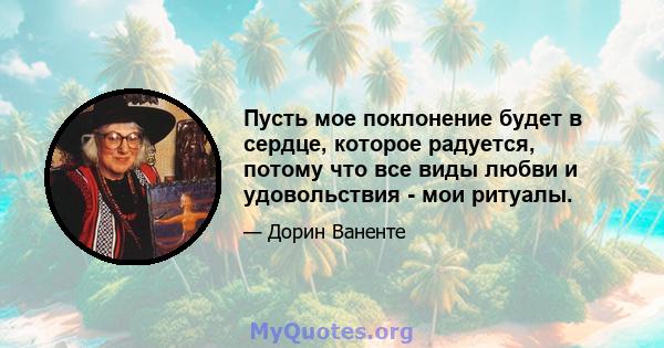 Пусть мое поклонение будет в сердце, которое радуется, потому что все виды любви и удовольствия - мои ритуалы.