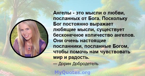 Ангелы - это мысли о любви, посланных от Бога. Поскольку Бог постоянно выражает любящие мысли, существует бесконечное количество ангелов. Они очень настоящие посланники, посланные Богом, чтобы помочь нам чувствовать мир 