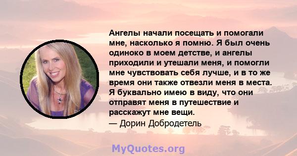 Ангелы начали посещать и помогали мне, насколько я помню. Я был очень одиноко в моем детстве, и ангелы приходили и утешали меня, и помогли мне чувствовать себя лучше, и в то же время они также отвезли меня в места. Я