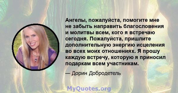 Ангелы, пожалуйста, помогите мне не забыть направить благословения и молитвы всем, кого я встречаю сегодня. Пожалуйста, пришлите дополнительную энергию исцеления во всех моих отношениях. Я прошу каждую встречу, которую