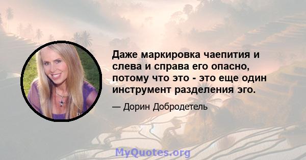 Даже маркировка чаепития и слева и справа его опасно, потому что это - это еще один инструмент разделения эго.