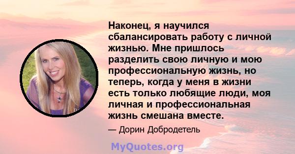 Наконец, я научился сбалансировать работу с личной жизнью. Мне пришлось разделить свою личную и мою профессиональную жизнь, но теперь, когда у меня в жизни есть только любящие люди, моя личная и профессиональная жизнь